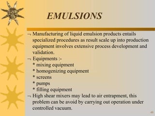 EMULSIONS
48
 Manufacturing of liquid emulsion products entails
specialized procedures as result scale up into production
equipment involves extensive process development and
validation.
 Equipments :-
* mixing equipment
* homogenizing equipment
* screens
* pumps
* filling equipment
 High shear mixers may lead to air entrapment, this
problem can be avoid by carrying out operation under
controlled vacuum.
 