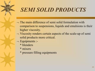 SEMI SOLID PRODUCTS
49
 The main difference of semi solid formulation with
comparison to suspensions, liquids and emulsions is their
higher viscosity.
 Viscosity renders certain aspects of the scale-up of semi
solid products more critical.
 Equipments :-
* blenders
* mixers
* pressure filling equipments
 