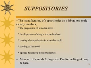 SUPPOSITORIES
50
The manufacturing of suppositories on a laboratory scale
usually involves,
* the preparation of a molten mass
* the dispersion of drug in the molten base
* casting of suppositories in a suitable mold
* cooling of the mold
* opened & remove the suppositories
 More no. of moulds & large size Pan for melting of drug
& base.
 