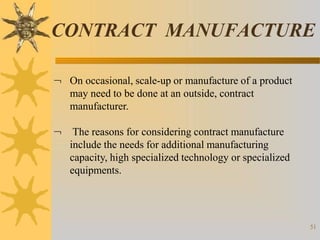 CONTRACT MANUFACTURE
51
 On occasional, scale-up or manufacture of a product
may need to be done at an outside, contract
manufacturer.
 The reasons for considering contract manufacture
include the needs for additional manufacturing
capacity, high specialized technology or specialized
equipments.
 