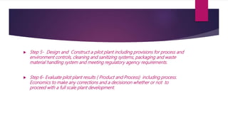  Step 5- Design and Construct a pilot plant including provisions for process and
environment controls, cleaning and sanitizing systems, packaging and waste
material handling system and meeting regulatory agency requirements.
 Step 6- Evaluate pilot plant results ( Product and Process) including process.
Economics to make any corrections and a decisionon whether or not to
proceed with a full scale plant development.
 