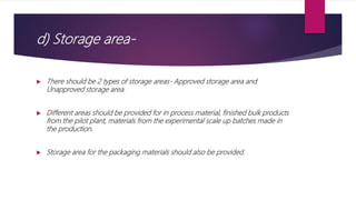 d) Storage area-
 There should be 2 types of storage areas- Approved storage area and
Unapproved storage area.
 Different areas should be provided for in process material, finished bulk products
from the pilot plant, materials from the experimental scale up batches made in
the production.
 Storage area for the packaging materials should also be provided.
 