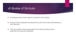4) Review of formula-
 A thorough review of each aspect is important in the industry.
 Purpose of each ingredient and equipments used in the small scale laboratory is
very important.
 Than the problems that are generated in the industry during scale up
production can easily be recognised.
 