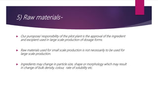 5) Raw materials-
 Our puropose/ responsibility of the pilot plant is the approval of the ingredient
and excipient used in large scale production of dosage forms.
 Raw materials used for small scale production is not necessarily to be used for
large scale production.
 Ingredients may change in particle size, shape or morphology which may result
in change of bulk density, colour, rate of solubility etc.
 