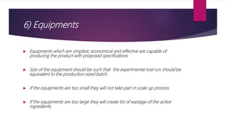 6) Equipments
 Equipments which are simplest, economical and effective are capable of
producing the product with proposed specifications
 Size of the equipment should be such that the experimental trial run should be
equivalent to the production sized batch.
 If the equipments are too small they will not take part in scale up process.
 If the equipments are too large they will create lot of wastage of the active
ingredients.
 