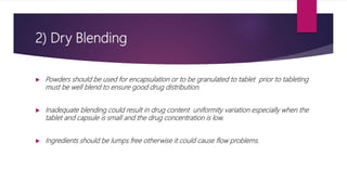 2) Dry Blending
 Powders should be used for encapsulation or to be granulated to tablet prior to tableting
must be well blend to ensure good drug distribution.
 Inadequate blending could result in drug content uniformity variation especially when the
tablet and capsule is small and the drug concentration is low.
 Ingredients should be lumps free otherwise it could cause flow problems.
 