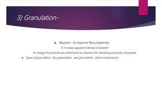 3) Granulation-
 Reasons –To improve flow properties
To increase apparent density of powder
To change the particle size distribution to improve the blending properties of powder.
 Types of granulation- Dry granulation, wet granulation , direct compression.
 