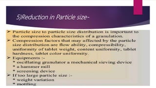 5)Reduction in Particle size-
 Particle size to particle size distribution is important for the compression
characteristic of granulation.
 Compression factors that may affect from particle size distribution are- flow
ability, compressibility, uniformity of tablet weight,
 