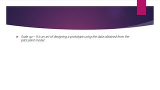  Scale up – It is an art of designing a prototype using the data obtained from the
pilot plant model.
 