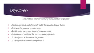 Objectives-
Find mistakes on small scale and make profit on large scale”
1. Produce physically and chemically stable therapeutic dosage forms.
2. Review of the processing equipments.
3. Guidelines for the production and process control.
4. Evaluation and validation for process and equipments.
5. To identify critical features of the process.
6. To identify master manufacturing formula.
 