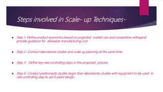 Steps involved in Scale- up Techniques-
 Step 1- Define product economics based on projected market size and competitive sellingand
provide guidance for allowable manufacturing cost.
 Step 2- Conduct laboratories studies and scale up planning at the same time.
 Step 3- Define key rate controlling steps in the proposed process.
 Step 4- Conduct preliminarily studies larger than laboratories studies with equipment to be used in
rate controlling step to aid in plant design.
 