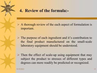 13
 A thorough review of the each aspect of formulation is
important.
 The purpose of each ingredient and it’s contribution to
the final product manufactured on the small-scale
laboratory equipment should be understood.
 Then the effect of scale-up using equipment that may
subject the product to stresses of different types and
degrees can more readily be predicted or recognized.
4. Review of the formula:-
9/19/2021
 