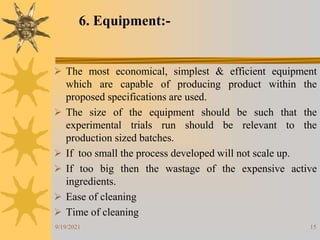 15
6. Equipment:-
 The most economical, simplest & efficient equipment
which are capable of producing product within the
proposed specifications are used.
 The size of the equipment should be such that the
experimental trials run should be relevant to the
production sized batches.
 If too small the process developed will not scale up.
 If too big then the wastage of the expensive active
ingredients.
 Ease of cleaning
 Time of cleaning
9/19/2021
 