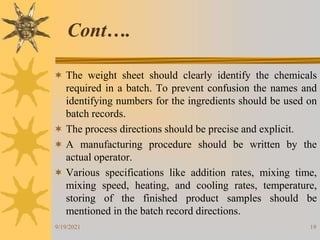 19
 The weight sheet should clearly identify the chemicals
required in a batch. To prevent confusion the names and
identifying numbers for the ingredients should be used on
batch records.
 The process directions should be precise and explicit.
 A manufacturing procedure should be written by the
actual operator.
 Various specifications like addition rates, mixing time,
mixing speed, heating, and cooling rates, temperature,
storing of the finished product samples should be
mentioned in the batch record directions.
Cont….
9/19/2021
 