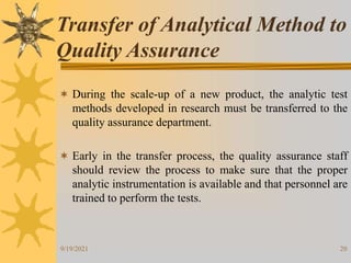 20
 During the scale-up of a new product, the analytic test
methods developed in research must be transferred to the
quality assurance department.
 Early in the transfer process, the quality assurance staff
should review the process to make sure that the proper
analytic instrumentation is available and that personnel are
trained to perform the tests.
Transfer of Analytical Method to
Quality Assurance
9/19/2021
 