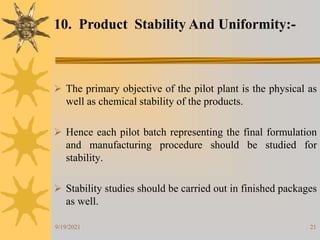 21
 The primary objective of the pilot plant is the physical as
well as chemical stability of the products.
 Hence each pilot batch representing the final formulation
and manufacturing procedure should be studied for
stability.
 Stability studies should be carried out in finished packages
as well.
10. Product Stability And Uniformity:-
9/19/2021
 