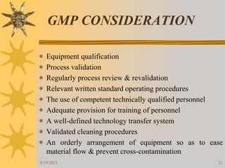 22
GMP CONSIDERATION
 Equipment qualification
 Process validation
 Regularly process review & revalidation
 Relevant written standard operating procedures
 The use of competent technically qualified personnel
 Adequate provision for training of personnel
 A well-defined technology transfer system
 Validated cleaning procedures
 An orderly arrangement of equipment so as to ease
material flow & prevent cross-contamination
9/19/2021
 