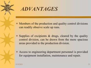 23
ADVANTAGES
 Members of the production and quality control divisions
can readily observe scale up runs.
 Supplies of excipients & drugs, cleared by the quality
control division, can be drawn from the more spacious
areas provided to the production division.
 Access to engineering department personnel is provided
for equipment installation, maintenance and repair.
9/19/2021
 