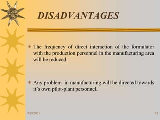 24
DISADVANTAGES
 The frequency of direct interaction of the formulator
with the production personnel in the manufacturing area
will be reduced.
 Any problem in manufacturing will be directed towards
it’s own pilot-plant personnel.
9/19/2021
 