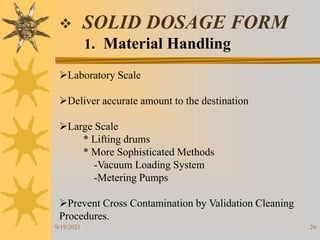 26
 SOLID DOSAGE FORM
1. Material Handling
Laboratory Scale
Deliver accurate amount to the destination
Large Scale
* Lifting drums
* More Sophisticated Methods
-Vacuum Loading System
-Metering Pumps
Prevent Cross Contamination by Validation Cleaning
Procedures.
9/19/2021
 