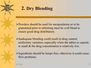 27
2. Dry Blending
Powders should be used for encapsulation or to be
granulated prior to tabletting must be well blend to
ensure good drug distribution.
Inadequate blending could result in drug content
uniformity variation, especially when the tablet or capsule
is small & the drug concentration is relatively low.
Ingredients should be lumps free, otherwise it could cause
flow problems.
9/19/2021
 