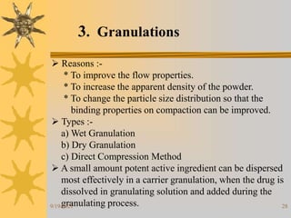 28
3. Granulations
 Reasons :-
* To improve the flow properties.
* To increase the apparent density of the powder.
* To change the particle size distribution so that the
binding properties on compaction can be improved.
 Types :-
a) Wet Granulation
b) Dry Granulation
c) Direct Compression Method
 A small amount potent active ingredient can be dispersed
most effectively in a carrier granulation, when the drug is
dissolved in granulating solution and added during the
granulating process.
9/19/2021
 