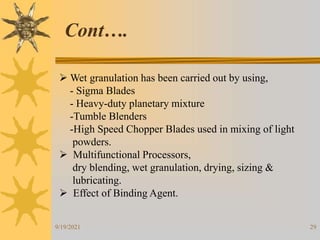 29
 Wet granulation has been carried out by using,
- Sigma Blades
- Heavy-duty planetary mixture
-Tumble Blenders
-High Speed Chopper Blades used in mixing of light
powders.
 Multifunctional Processors,
dry blending, wet granulation, drying, sizing &
lubricating.
 Effect of Binding Agent.
Cont….
9/19/2021
 