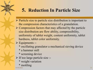 31
5. Reduction In Particle Size
 Particle size to particle size distribution is important to
the compression characteristics of a granulation.
 Compression factors that may affected by the particle
size distribution are flow ability, compressibility,
uniformity of tablet weight, content uniformity, tablet
hardness, tablet color uniformity.
 Equipments :-
* oscillating granulator a mechanical sieving device
* a hammer mill
* screening device
 If too large particle size :-
* weight variation
* mottling
9/19/2021
 