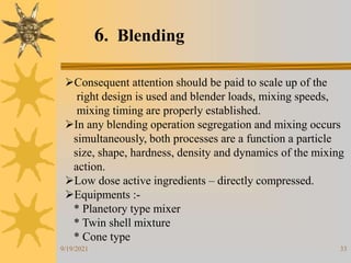 33
6. Blending
Consequent attention should be paid to scale up of the
right design is used and blender loads, mixing speeds,
mixing timing are properly established.
In any blending operation segregation and mixing occurs
simultaneously, both processes are a function a particle
size, shape, hardness, density and dynamics of the mixing
action.
Low dose active ingredients – directly compressed.
Equipments :-
* Planetory type mixer
* Twin shell mixture
* Cone type
9/19/2021
 