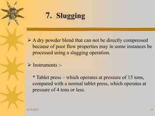 35
7. Slugging
 A dry powder blend that can not be directly compressed
because of poor flow properties may in some instances be
processed using a slugging operation.
 Instruments :-
* Tablet press – which operates at pressure of 15 tons,
compared with a normal tablet press, which operates at
pressure of 4 tons or less.
9/19/2021
 