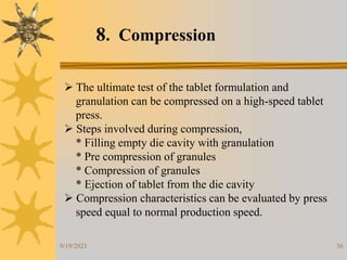 36
8. Compression
 The ultimate test of the tablet formulation and
granulation can be compressed on a high-speed tablet
press.
 Steps involved during compression,
* Filling empty die cavity with granulation
* Pre compression of granules
* Compression of granules
* Ejection of tablet from the die cavity
 Compression characteristics can be evaluated by press
speed equal to normal production speed.
9/19/2021
 
