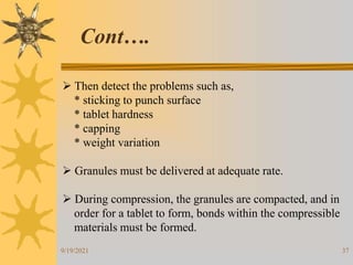 37
 Then detect the problems such as,
* sticking to punch surface
* tablet hardness
* capping
* weight variation
 Granules must be delivered at adequate rate.
 During compression, the granules are compacted, and in
order for a tablet to form, bonds within the compressible
materials must be formed.
Cont….
9/19/2021
 