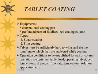 38
TABLET COATING
 Equipments :-
* conventional coating pan
* perforated pans of fluidized-bed coating column
 Types :-
1. Sugar coating
2. Film coating
 Tablet must be sufficiently hard to withstand the the
tumbling to which they are subjected while coating.
 Operation conditions to be established for pan or column
operation are optimum tablet load, operating tablet, bed
temperature, drying air flow rate, temperature, solution
application rate.
9/19/2021
 