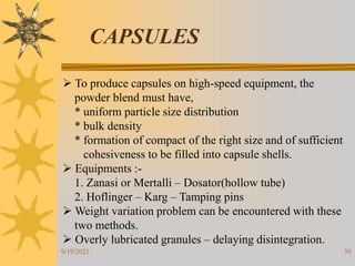 39
CAPSULES
 To produce capsules on high-speed equipment, the
powder blend must have,
* uniform particle size distribution
* bulk density
* formation of compact of the right size and of sufficient
cohesiveness to be filled into capsule shells.
 Equipments :-
1. Zanasi or Mertalli – Dosator(hollow tube)
2. Hoflinger – Karg – Tamping pins
 Weight variation problem can be encountered with these
two methods.
 Overly lubricated granules – delaying disintegration.
9/19/2021
 