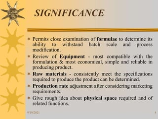 4
SIGNIFICANCE
 Permits close examination of formulae to determine its
ability to withstand batch scale and process
modification.
 Review of Equipment - most compatible with the
formulation & most economical, simple and reliable in
producing product.
 Raw materials - consistently meet the specifications
required to produce the product can be determined.
 Production rate adjustment after considering marketing
requirements.
 Give rough idea about physical space required and of
related functions.
9/19/2021
 