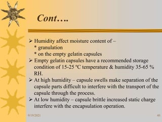 40
 Humidity affect moisture content of –
* granulation
* on the empty gelatin capsules
 Empty gelatin capsules have a recommended storage
condition of 15-25 ºC temperature & humidity 35-65 %
RH.
 At high humidity – capsule swells make separation of the
capsule parts difficult to interfere with the transport of the
capsule through the process.
 At low humidity – capsule brittle increased static charge
interfere with the encapsulation operation.
Cont….
9/19/2021
 