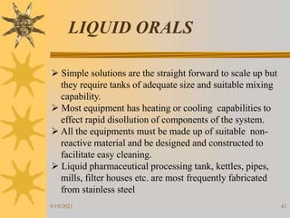 41
LIQUID ORALS
 Simple solutions are the straight forward to scale up but
they require tanks of adequate size and suitable mixing
capability.
 Most equipment has heating or cooling capabilities to
effect rapid disollution of components of the system.
 All the equipments must be made up of suitable non-
reactive material and be designed and constructed to
facilitate easy cleaning.
 Liquid pharmaceutical processing tank, kettles, pipes,
mills, filter houses etc. are most frequently fabricated
from stainless steel
9/19/2021
 
