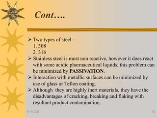 42
 Two types of steel –
1. 308
2. 316
 Stainless steel is most non reactive, however it does react
with some acidic pharmaceutical liquids, this problem can
be minimized by PASSIVATION.
 Interaction with metallic surfaces can be minimized by
use of glass or Teflon coating.
 Although they are highly inert materials, they have the
disadvantages of cracking, breaking and flaking with
resultant product contamination.
Cont….
9/19/2021
 