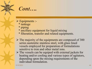 44
 Equipments :-
* tankage
* piping
* ancillary equipment for liquid mixing
* filteration, transfer and related equipments.
 The majority of the equipments are composed of 300
series austenitic stainless steel, with glass lined
vessels employed for preparation of formulations
sensitive to iron and other metal ions.
 The vessels can be equiped with external jackets for
heating and/or cooling and various types of agitators,
depending upon the mixing requirements of the
individual formulation.
Cont….
9/19/2021
 