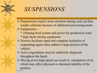 45
SUSPENSIONS
 Suspensions require more attention during scale up than
simple solutions because of additional processing needs.
 Equipments :-
* vibrating feed system and power for production scale.
* high shear mixing equipment
 Slurries facilitate rapid and complete hydration of
suspending agent when added to large portion of the
vehicle.
 Active ingredients must be uniformly dispersed
throughout the batch.
 Mixing at too high speed can result in entrapment of air,
which may affect physical or chemical stability of the
product.
9/19/2021
 
