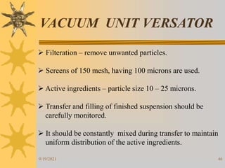 46
VACUUM UNIT VERSATOR
 Filteration – remove unwanted particles.
 Screens of 150 mesh, having 100 microns are used.
 Active ingredients – particle size 10 – 25 microns.
 Transfer and filling of finished suspension should be
carefully monitored.
 It should be constantly mixed during transfer to maintain
uniform distribution of the active ingredients.
9/19/2021
 