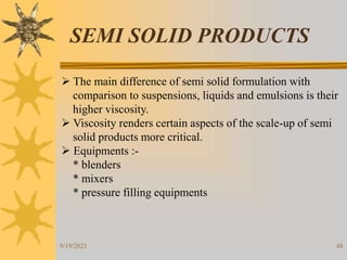 48
SEMI SOLID PRODUCTS
 The main difference of semi solid formulation with
comparison to suspensions, liquids and emulsions is their
higher viscosity.
 Viscosity renders certain aspects of the scale-up of semi
solid products more critical.
 Equipments :-
* blenders
* mixers
* pressure filling equipments
9/19/2021
 