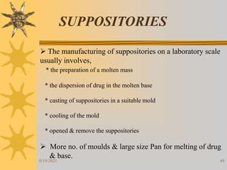 49
SUPPOSITORIES
 The manufacturing of suppositories on a laboratory scale
usually involves,
* the preparation of a molten mass
* the dispersion of drug in the molten base
* casting of suppositories in a suitable mold
* cooling of the mold
* opened & remove the suppositories
 More no. of moulds & large size Pan for melting of drug
& base.
9/19/2021
 