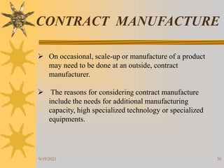 50
CONTRACT MANUFACTURE
 On occasional, scale-up or manufacture of a product
may need to be done at an outside, contract
manufacturer.
 The reasons for considering contract manufacture
include the needs for additional manufacturing
capacity, high specialized technology or specialized
equipments.
9/19/2021
 