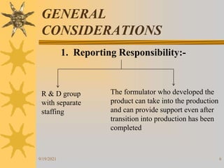6
GENERAL
CONSIDERATIONS
1. Reporting Responsibility:-
R & D group
with separate
staffing
The formulator who developed the
product can take into the production
and can provide support even after
transition into production has been
completed
9/19/2021
 