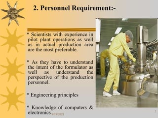 7
* Scientists with experience in
pilot plant operations as well
as in actual production area
are the most preferable.
* As they have to understand
the intent of the formulator as
well as understand the
perspective of the production
personnel.
* Engineering principles
* Knowledge of computers &
electronics
2. Personnel Requirement:-
9/19/2021
 