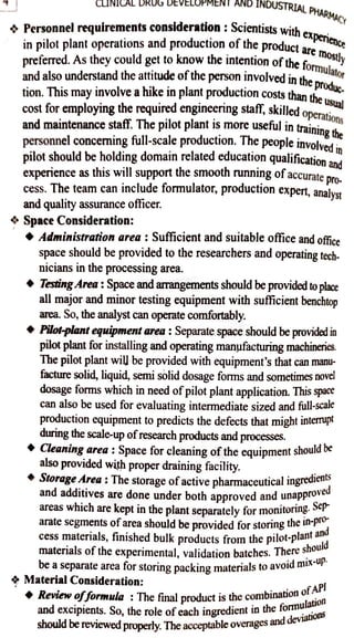 CINICAL DRU
Personnel requirements consideration::Scientists wit
in pilot plant operations and production of the product are mostly
preferred. Asthey could getto knowtheintention ofthe
formulator
andalso understandtheattitude ofthe person involvedin
theproduc.
tion. This mayinvolveahikein plant production coststhanthe Usual
cost foremploying therequired engineeringstaff,skilled operations
MENT ANDINDUSTRIAL
PHARMACY
and maintenance staff. The pilot plant is more useful in trainined
personnelconcerningfull-scale production. The peopleinvolved
pilot should be holding domain related education qualificationand
accurate pro-
cess. The team can include formulator, production expert,analyst
experience as this will support the smooth running of
and quality assurance officer.
Space Consideration:
Administration area : Sufficient and suitable office and offce
space should be provided to the researchers and operating tech
nicians in the processing area.
Storage Area: The storage of active pharmaceutical
Iingredients
and additives are done under both approved and unapproved
areas which are kept in the plant separately for monitoring. Sep
arate segments ofarea should be provided for storing the in-Pr
TestingArea :Spaceandarangements should beprovidedtoplace
allmajor and minor testing equipment with sufficient benchtop
area. So, the analyst can operate comfortably.
Pilot-plantequipmentarea :Separate space should beprovidedin
pilotplantfor installingand operating manufacturingmachineries.
The pilot plant wil] be provided with equipment's that can manu
facture solid, liquid, semi solid dosage forms and sometimesnove!
dosage forms which in need ofpilot plant application. This space
can also be used for evaluating intermediate sized and ful-scale
production equipment to predicts the defects that might interrupt
during the scale-up ofresearch products and processes.
Cleaningarea :Space for cleaning ofthe equipment shouldbe
also provided with proper draining facility.
cess materials, finished bulk products from the pilot-plantand
materials of the experimental, validation batches. Thereshould
be aseparate areafor storing packing materials to avoid mix-up.
& MaterialConsideration:
the
i
Review of formula :The final productisthe combination
ofAP!
and excipients. So, the role of each ingredient inthefomulation
should be reviewed properly. The acceptable overages and
deviations
 