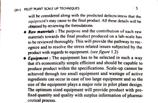 C4-1 PILOT PLANT SCALE UP TECHNIQUES 5
willbe considered along with the predicted defects/stress that the
equipment's may cause to the final product. All these details will be
obtained by reviewing the formulations.
Raw materials : Thepurpose and the contribution of each raw
materials towards the final product produced on a lab-scale has
to be reviewed thoroughly. This will provide the pathway to rec
ognize andto resolve the stress related issues subjected by the
product with regards to equipment. (see figure 1.2)
Equipment: The equipment has to be selected in such away
that it'seconomically simple eficient andshould becapable to
produce product within the specifications. Scale-up cannot be
achieved through too small equipment and wastage of active
ingredients can occur in case oftoo large equipment and so the
size ofthe equipment plays amajor role in pilot plant design.
The optimum sized equipment will provide productwith pre
fixed quantity and quality with surplus information ofpharma
ceutical process.
 