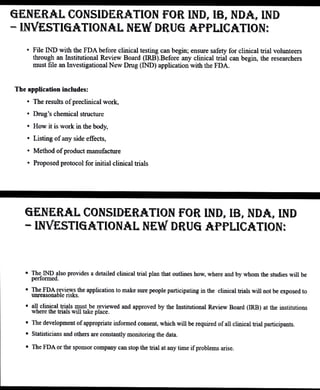 GENERAL CONSIDERATION FOR IND, IB, NDA, IND
- INVESTIGATIONAL NEW DRUG APPLICATION:
"File IND with the FDA before clinical testing can begin; ensure safety for clinical trial volunteers
through an Institutional Review Board (IRB).Beforeany cinical trial can begin, the researchers
mustfile an Investigational New Drug (IND) application with the FDA.
The application includes:
"The results ofpreclinicalwork,
" Drug's chemical structure
" How it is work in the body,
" Listing ofany side effects,
" Method of product manufacture
" Proposedprotocolfor initialclinical trials
GENERAL CONSIDERATION FOR IND, IB, NDA, IND
INVESTIGATIONAL NEW DRUG APPLICATION:
. TheIND also provides adetailedclinical trial plan that outlines hovw,where and by whom the studies will be
performed.
The FDA reks
unreasonable the application to make sure people participating in the clinical trials will not be exposed to
" allclinicaltri¡lsmust be reviewed and approved by the nstitutional Review Board (IRB) at the institutions
where the trialswill take place.
The development of appropriate informed consent, which will be required of all clinical trial participants.
" Statisticians andothers are constantly monitoring the data.
The FDAor the sponsorcompany can stop the trial at anytime ifproblems arise.
 
