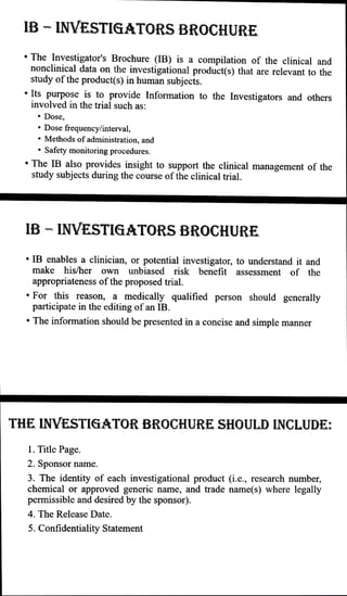 IB - INVESTIGATORS BROCHURE
The Investigator's Brochure (IB) is a compilation of the clinical and
nonclinical data on the investigational product(s) that are relevant to the
study of the product(s) in human subjects.
Its purpose is to provide Information to the Investigators and others
involved in the trial such as:
" Dose,
" Dose frequency/interval,
" Methods of administration, and
" Safety monitoring procedures.
" The IB also provides insight to support the clinical management of the
study subjects during the course ofthe clinical trial.
IB - INVESTIGATORS BROCHURE
" IB enables a clinician, or potential investigator, to understand it and
make his/her own unbiased risk benefit assessment of the
appropriateness ofthe proposed trial.
" For this reason, a medically qualified person should generally
participate in the editing ofan IB.
" The information should be presented in aconcise and simple manner
THE INVESTIGATOR BROCHURE SHOULD INCLUDE:
1. Title Page.
2. Sponsor name.
3. The identity of cach investigational product (i.e.,rescarch number,
chemical or approved generic name, and trade name(s) where legally
permissible and desired by the sponsor).
4. The Release Date.
5. Confidentiality Statement
 